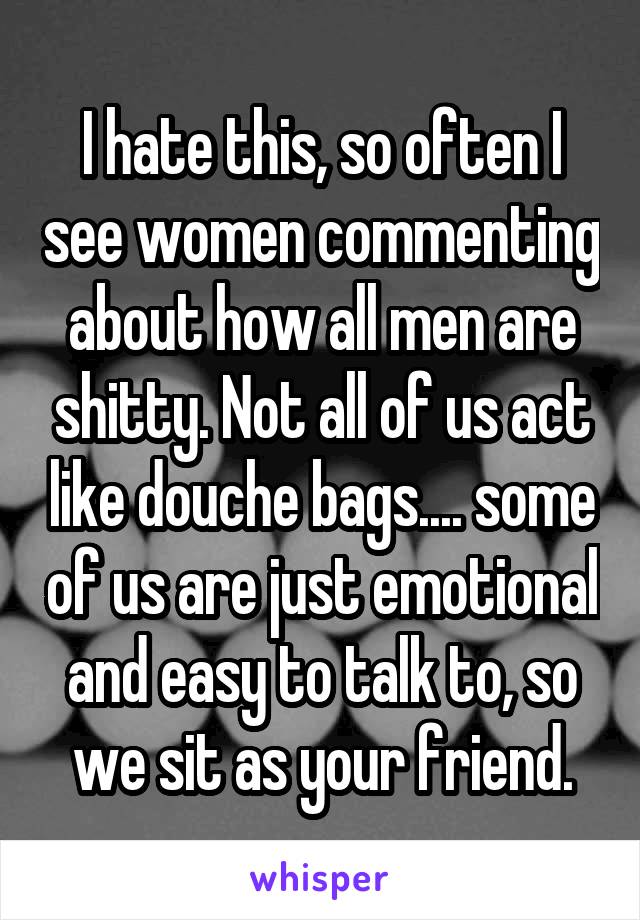 I hate this, so often I see women commenting about how all men are shitty. Not all of us act like douche bags.... some of us are just emotional and easy to talk to, so we sit as your friend.