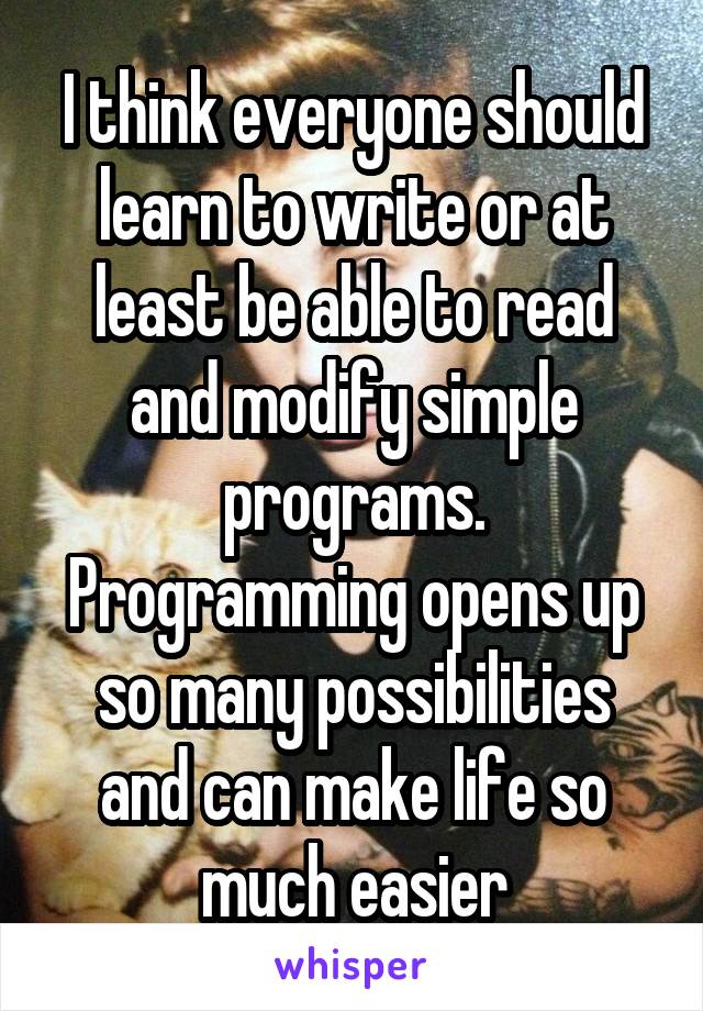 I think everyone should learn to write or at least be able to read and modify simple programs. Programming opens up so many possibilities and can make life so much easier