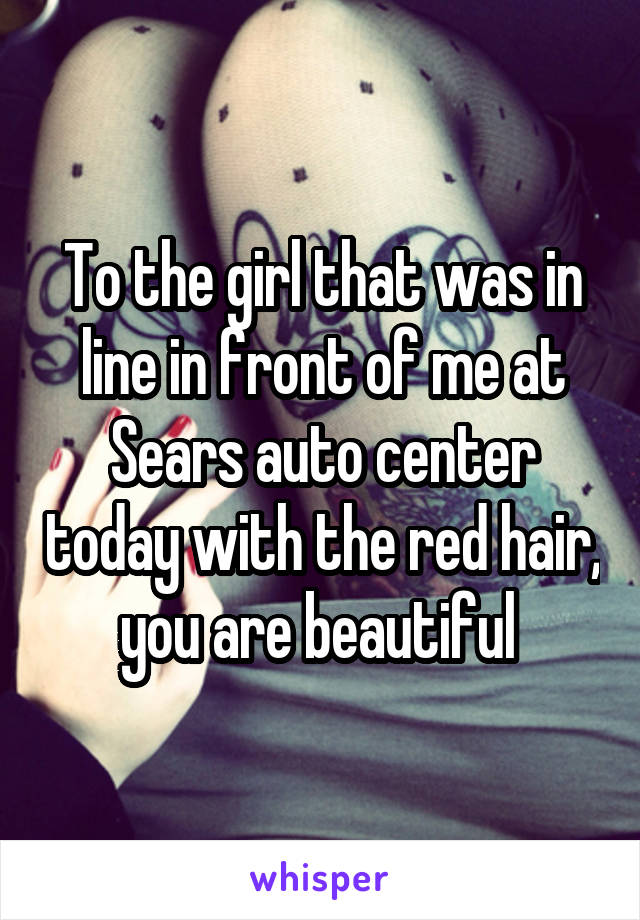 To the girl that was in line in front of me at Sears auto center today with the red hair, you are beautiful 