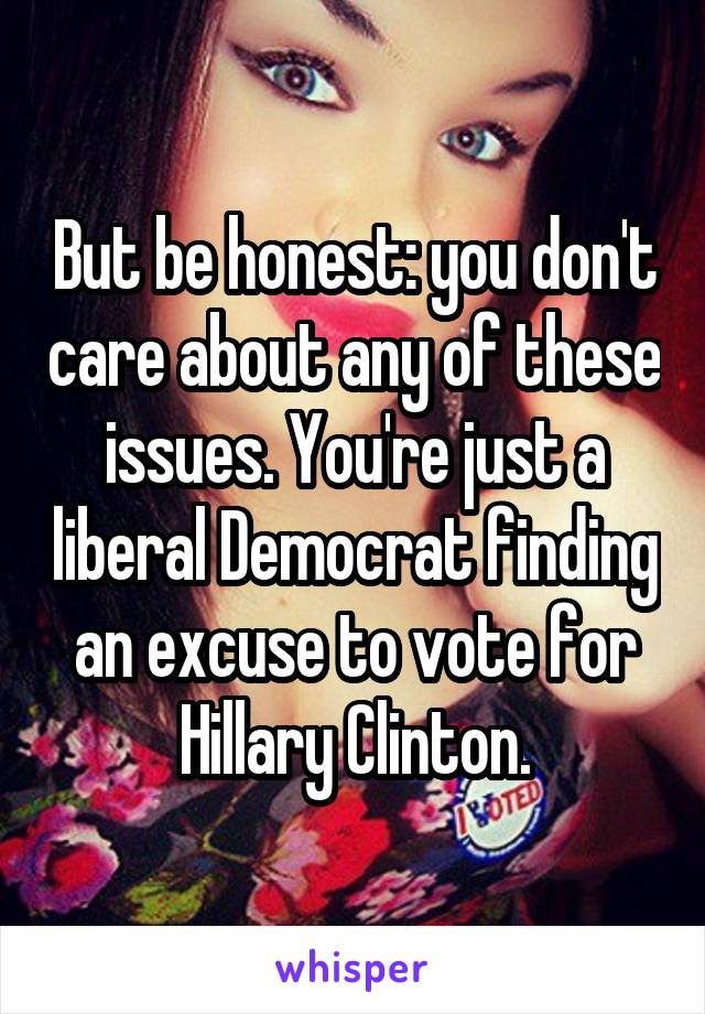 But be honest: you don't care about any of these issues. You're just a liberal Democrat finding an excuse to vote for Hillary Clinton.