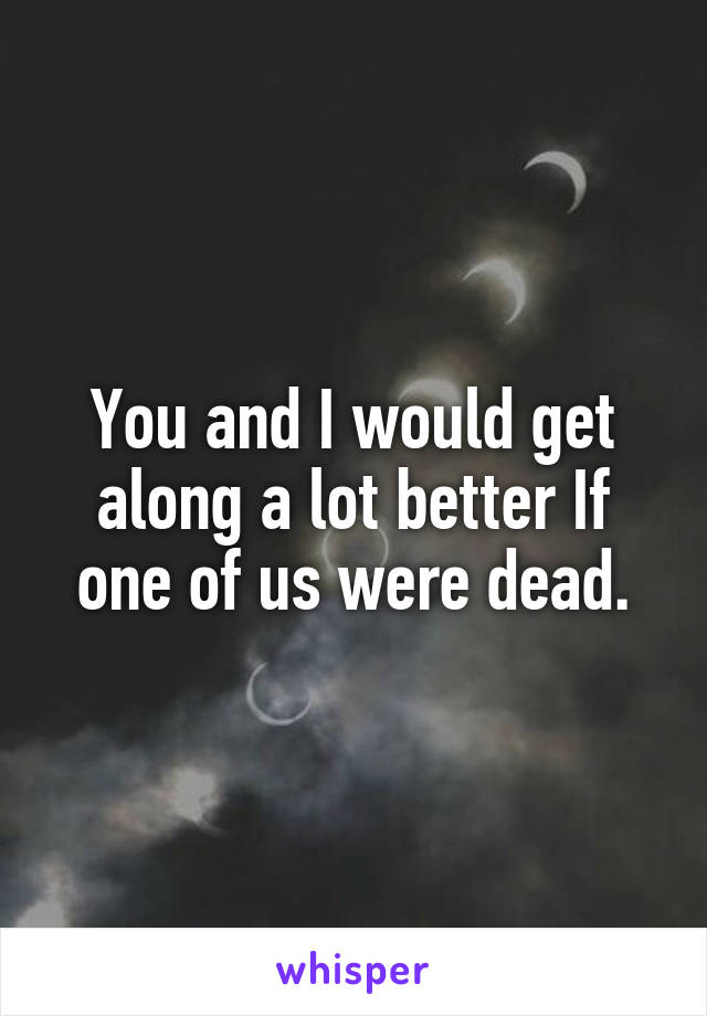 You and I would get along a lot better If one of us were dead.