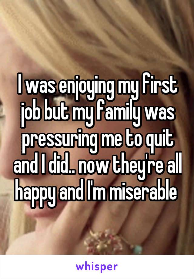 I was enjoying my first job but my family was pressuring me to quit and I did.. now they're all happy and I'm miserable 