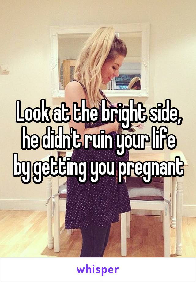 Look at the bright side, he didn't ruin your life by getting you pregnant