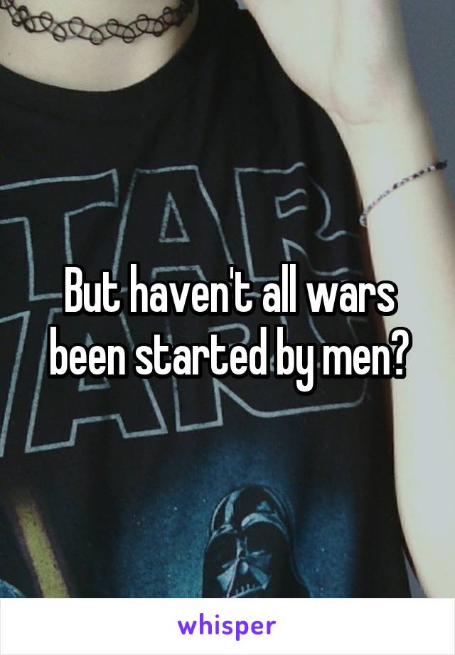 But haven't all wars been started by men?