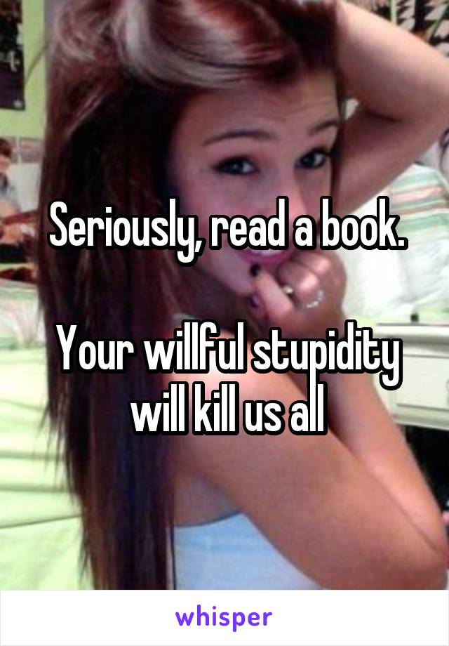 Seriously, read a book.

Your willful stupidity will kill us all