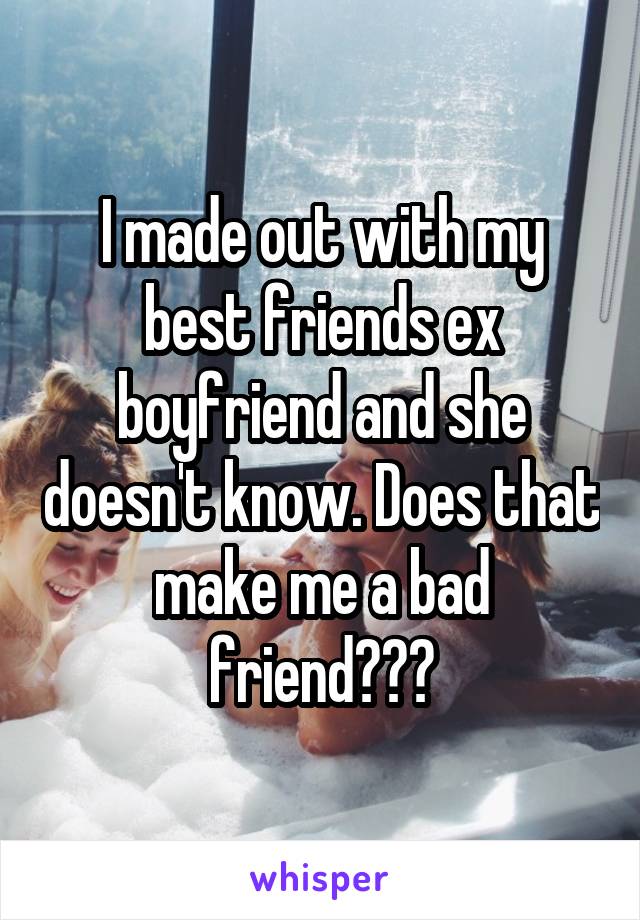 I made out with my best friends ex boyfriend and she doesn't know. Does that make me a bad friend???