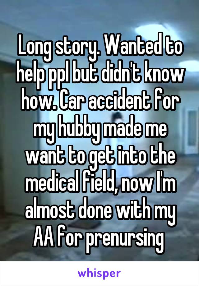 Long story. Wanted to help ppl but didn't know how. Car accident for my hubby made me want to get into the medical field, now I'm almost done with my AA for prenursing 