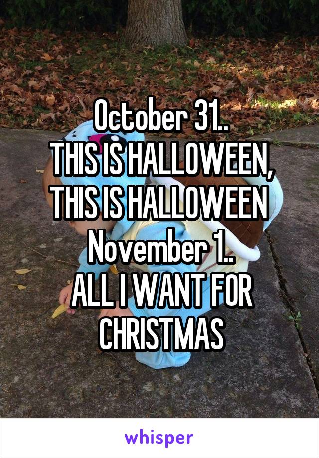 October 31..
THIS IS HALLOWEEN, THIS IS HALLOWEEN 
November 1..
ALL I WANT FOR CHRISTMAS