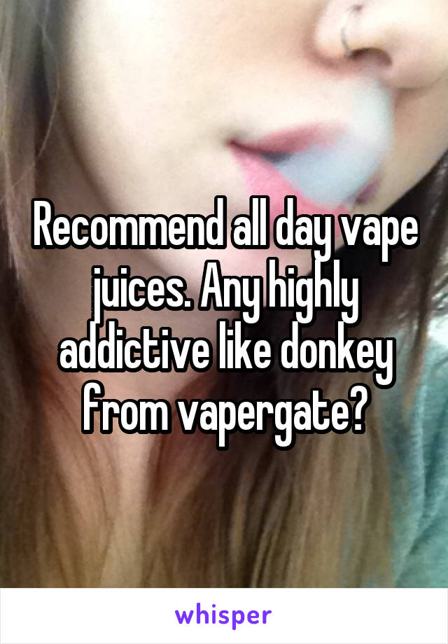 Recommend all day vape juices. Any highly addictive like donkey from vapergate?