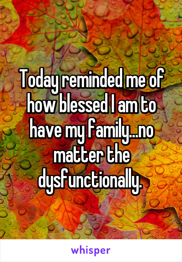 Today reminded me of how blessed I am to have my family...no matter the dysfunctionally. 