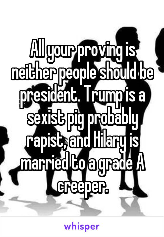 All your proving is neither people should be president. Trump is a sexist pig probably rapist, and Hilary is married to a grade A creeper.