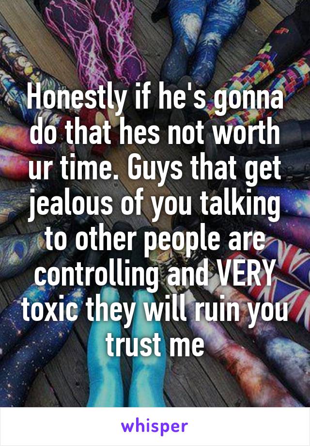 Honestly if he's gonna do that hes not worth ur time. Guys that get jealous of you talking to other people are controlling and VERY toxic they will ruin you trust me