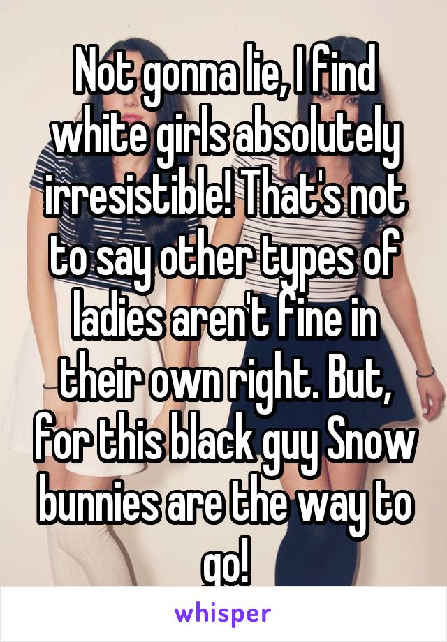 Not gonna lie, I find white girls absolutely irresistible! That's not to say other types of ladies aren't fine in their own right. But, for this black guy Snow bunnies are the way to go!