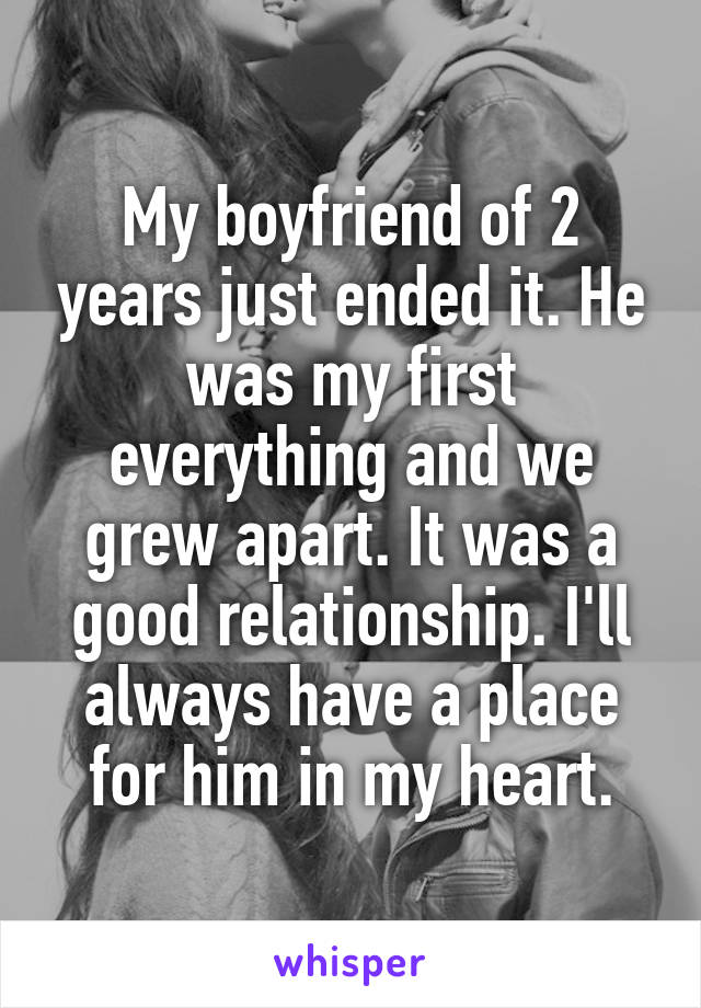 My boyfriend of 2 years just ended it. He was my first everything and we grew apart. It was a good relationship. I'll always have a place for him in my heart.