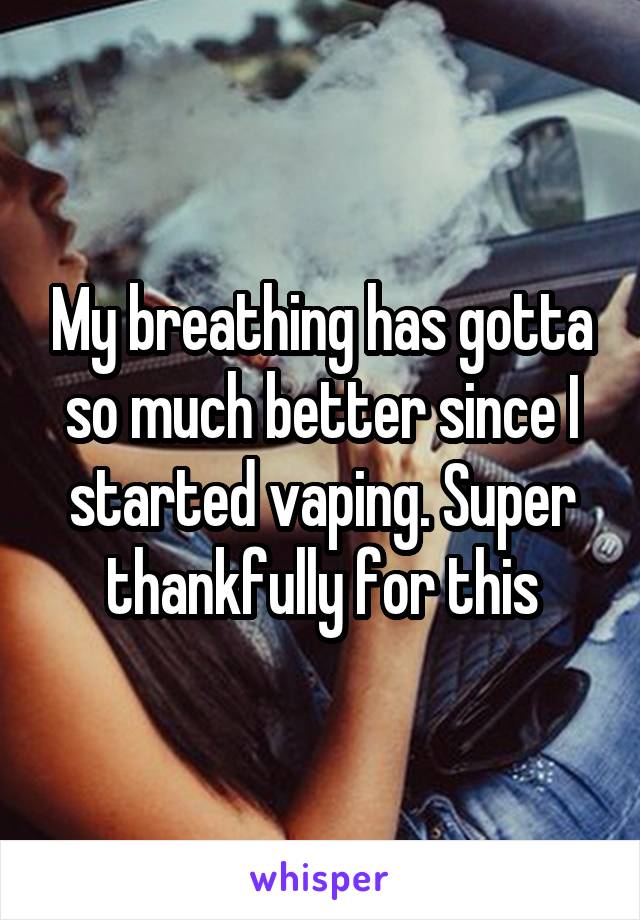 My breathing has gotta so much better since I started vaping. Super thankfully for this