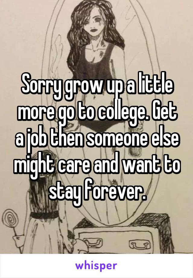 Sorry grow up a little more go to college. Get a job then someone else might care and want to stay forever.