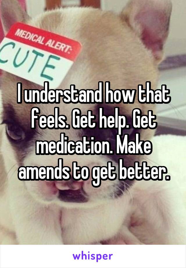 I understand how that feels. Get help. Get medication. Make amends to get better.