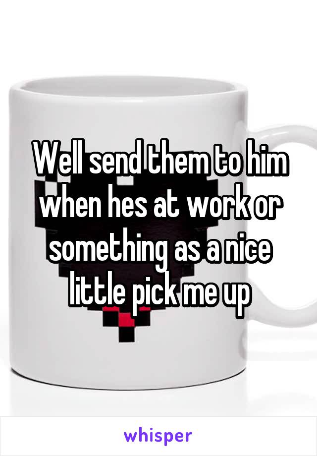 Well send them to him when hes at work or something as a nice little pick me up