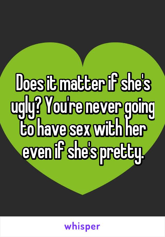 Does it matter if she's ugly? You're never going to have sex with her even if she's pretty.