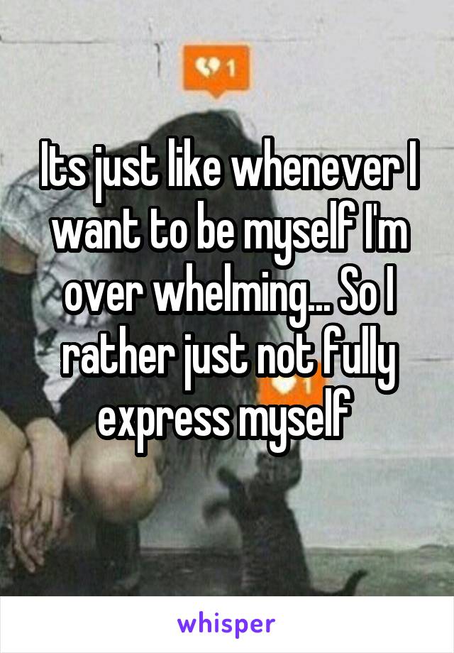 Its just like whenever I want to be myself I'm over whelming... So I rather just not fully express myself 
