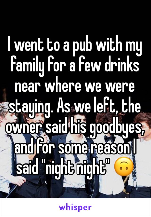 I went to a pub with my family for a few drinks near where we were staying. As we left, the owner said his goodbyes, and for some reason I said "night night" 🙃