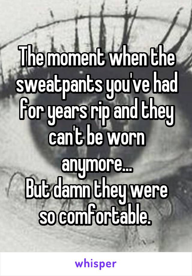 The moment when the sweatpants you've had for years rip and they can't be worn anymore...
But damn they were so comfortable. 