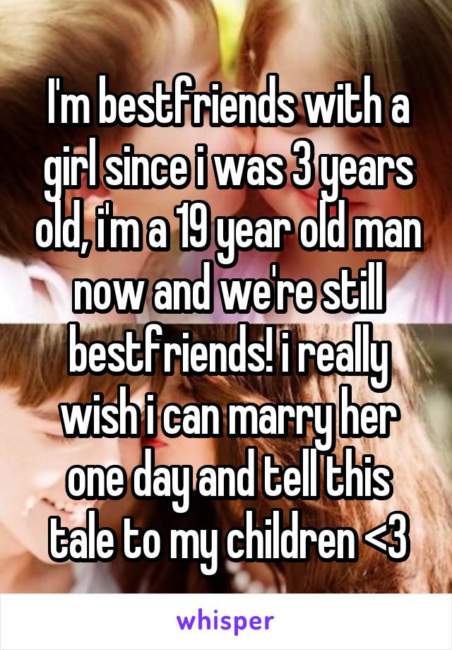 I'm bestfriends with a girl since i was 3 years old, i'm a 19 year old man now and we're still bestfriends! i really wish i can marry her one day and tell this tale to my children <3