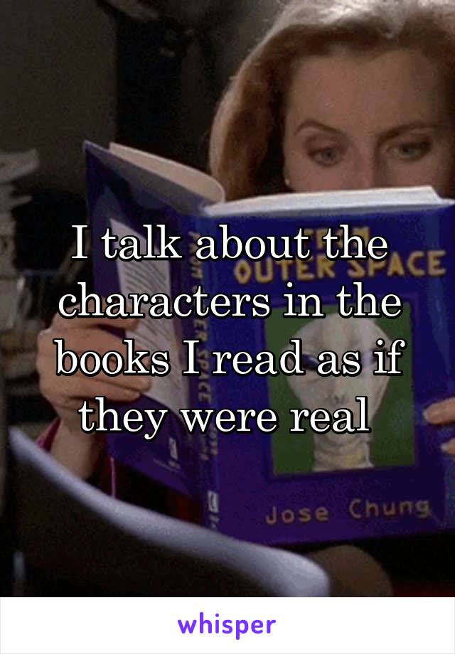 I talk about the characters in the books I read as if they were real 