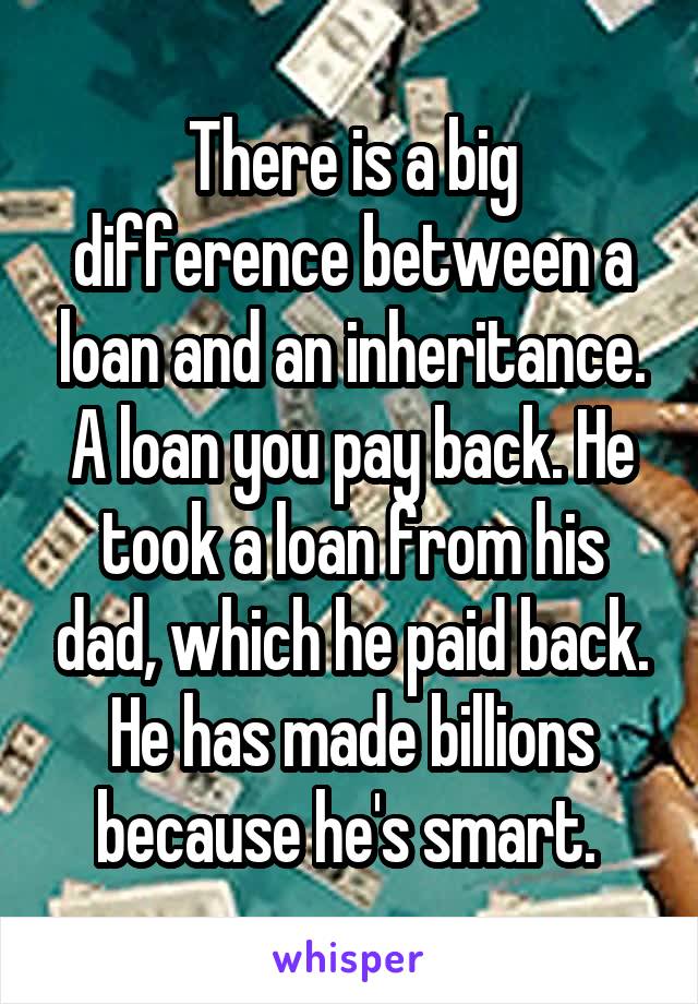 There is a big difference between a loan and an inheritance. A loan you pay back. He took a loan from his dad, which he paid back. He has made billions because he's smart. 