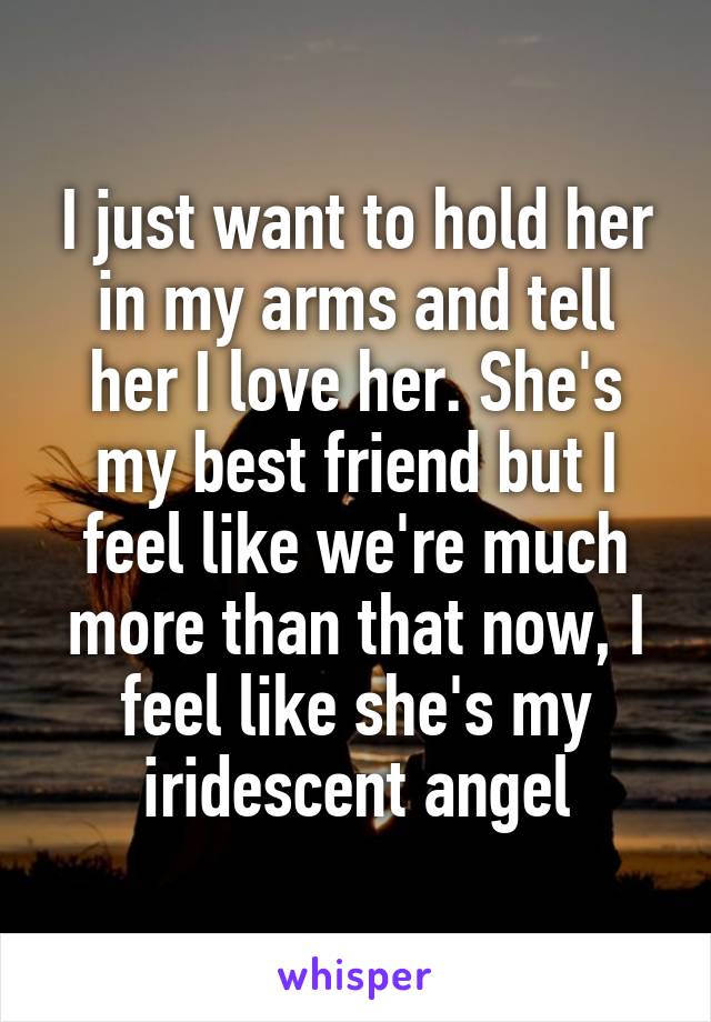 I just want to hold her in my arms and tell her I love her. She's my best friend but I feel like we're much more than that now, I feel like she's my iridescent angel