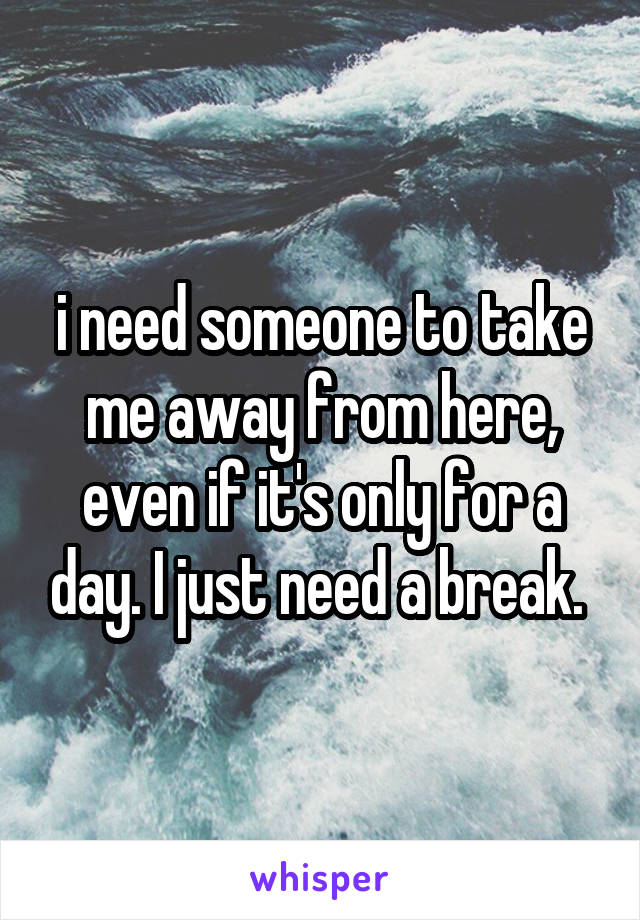 i need someone to take me away from here, even if it's only for a day. I just need a break. 