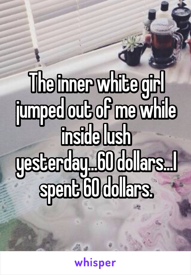 The inner white girl jumped out of me while inside lush yesterday...60 dollars...I spent 60 dollars.