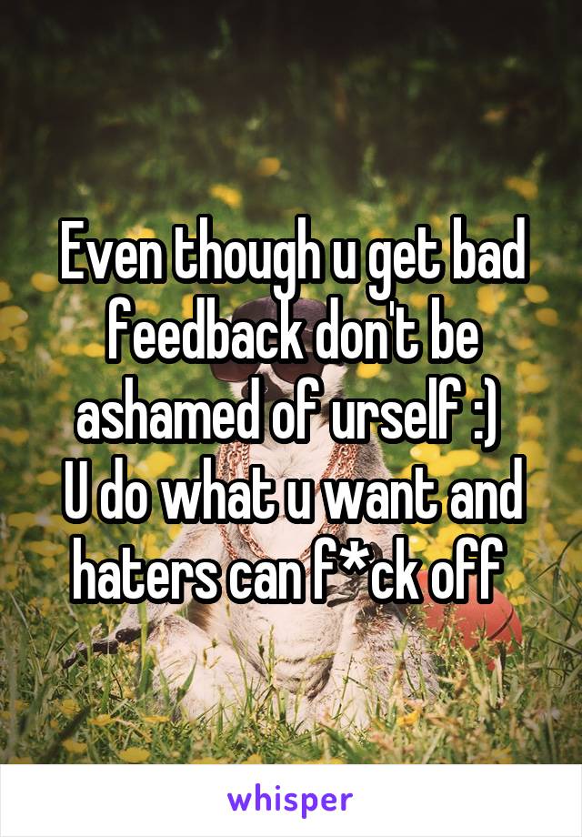 Even though u get bad feedback don't be ashamed of urself :) 
U do what u want and haters can f*ck off 