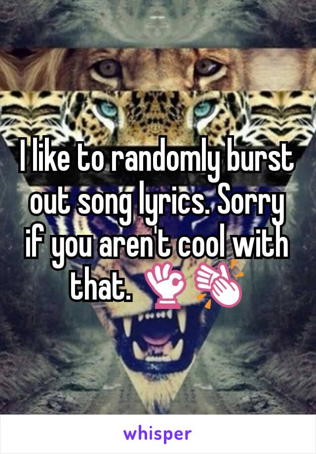 I like to randomly burst out song lyrics. Sorry if you aren't cool with that. ðŸ‘ŒðŸ‘�