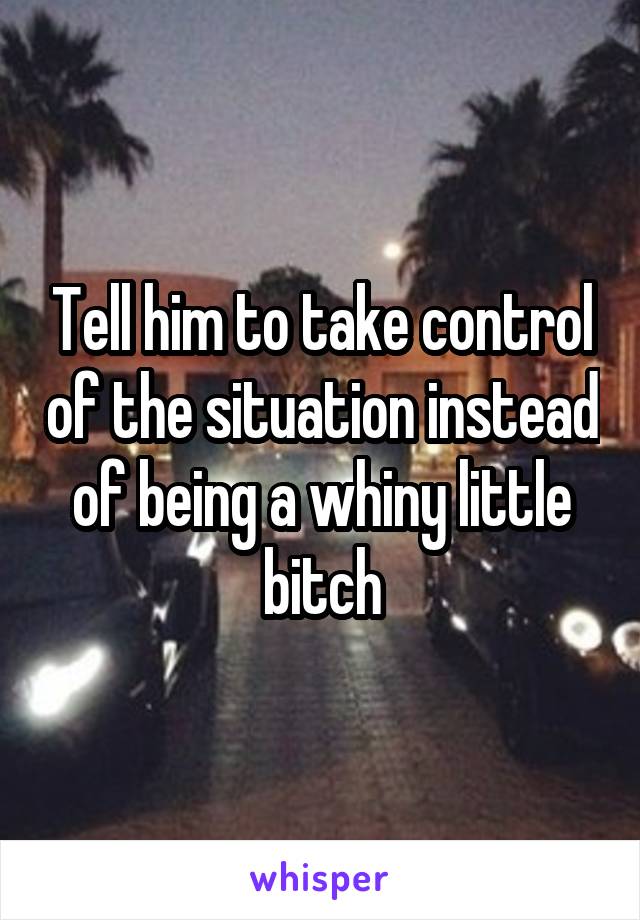 Tell him to take control of the situation instead of being a whiny little bitch