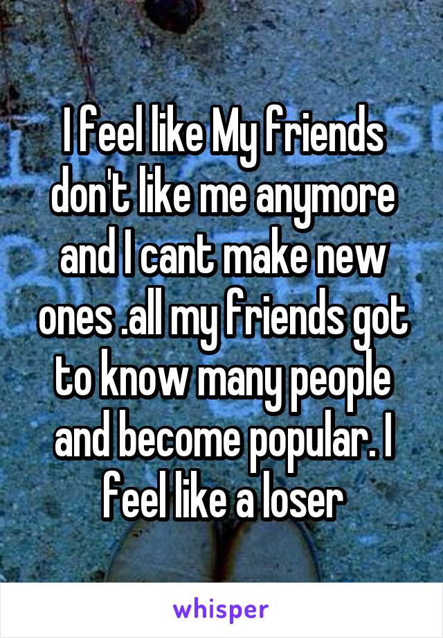 I feel like My friends don't like me anymore and I cant make new ones .all my friends got to know many people and become popular. I feel like a loser