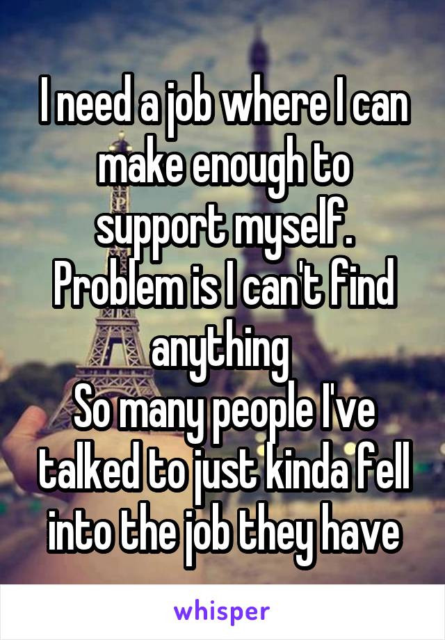 I need a job where I can make enough to support myself.
Problem is I can't find anything 
So many people I've talked to just kinda fell into the job they have