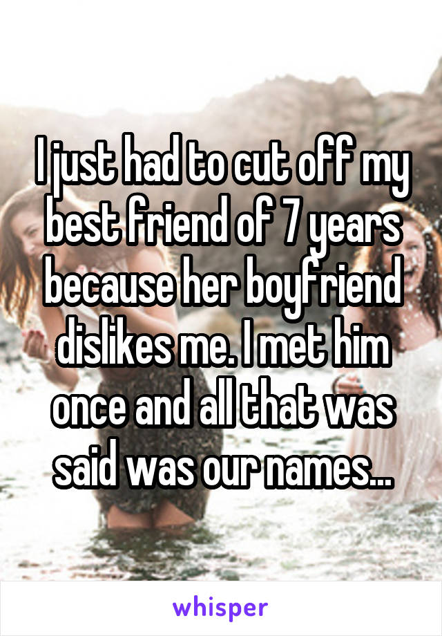 I just had to cut off my best friend of 7 years because her boyfriend dislikes me. I met him once and all that was said was our names...