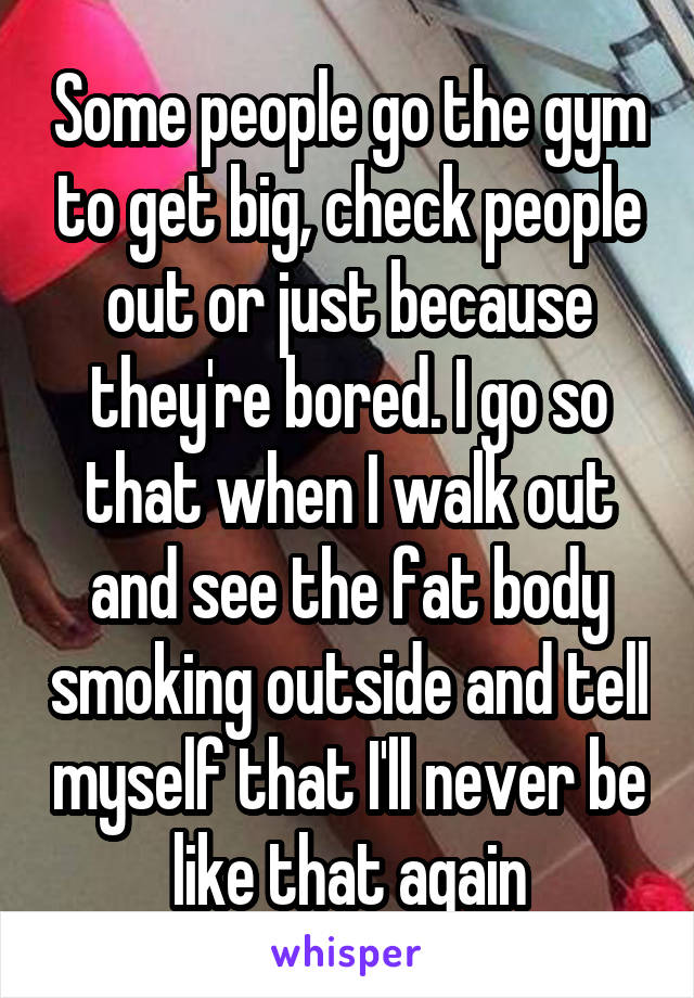 Some people go the gym to get big, check people out or just because they're bored. I go so that when I walk out and see the fat body smoking outside and tell myself that I'll never be like that again