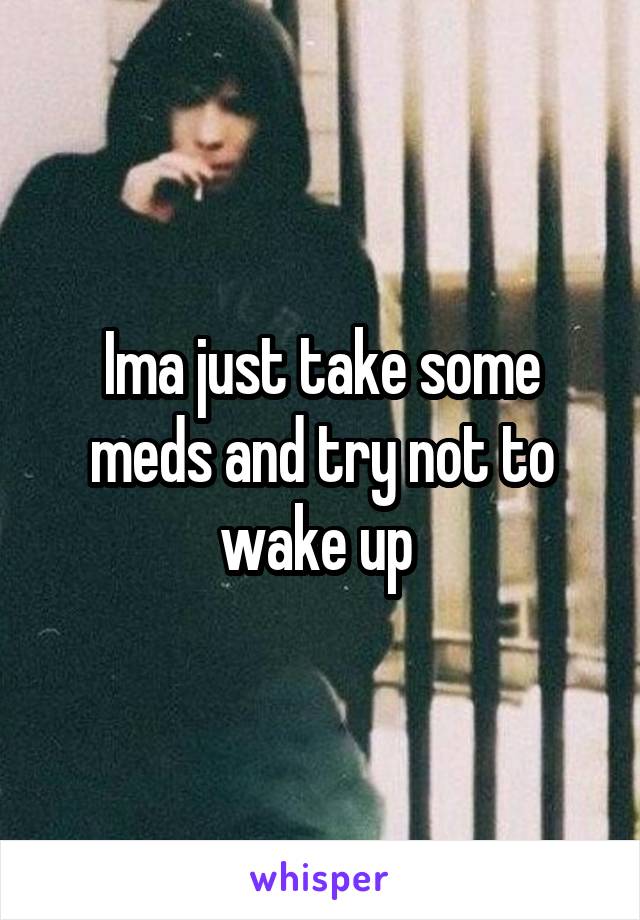 Ima just take some meds and try not to wake up 
