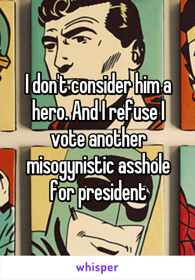 I don't consider him a hero. And I refuse I vote another misogynistic asshole for president