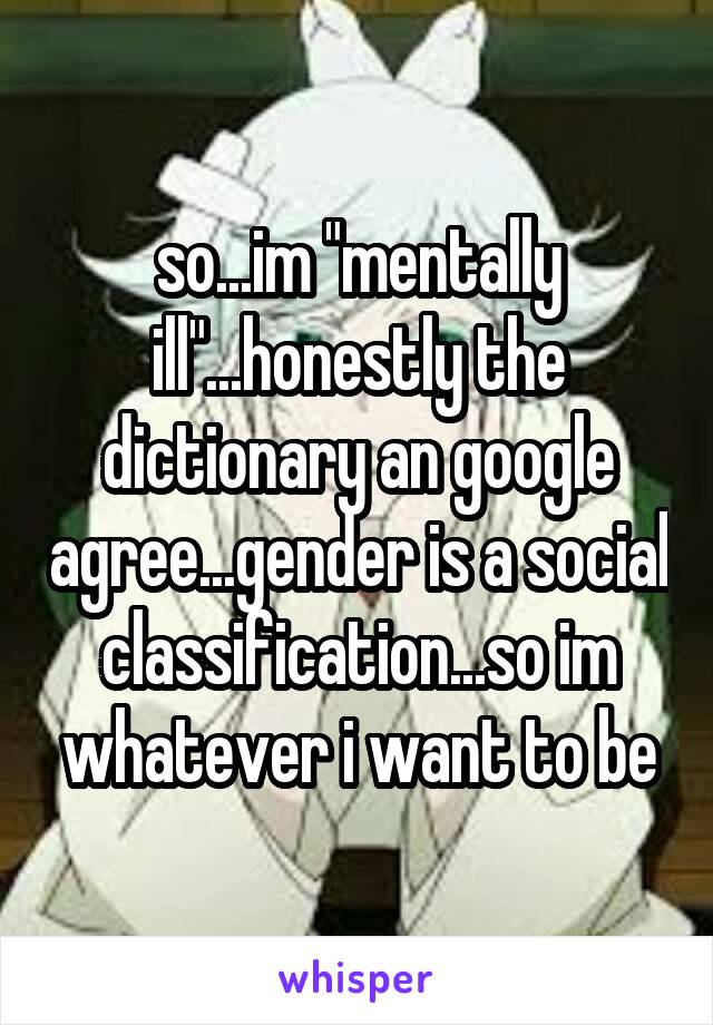 so...im "mentally ill"...honestly the dictionary an google agree...gender is a social classification...so im whatever i want to be