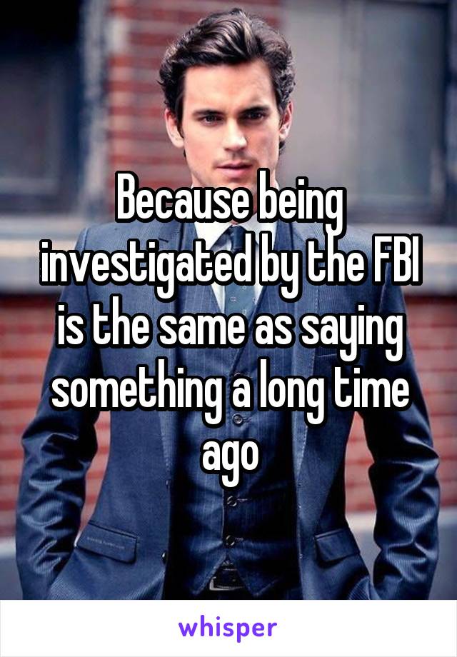 Because being investigated by the FBI is the same as saying something a long time ago