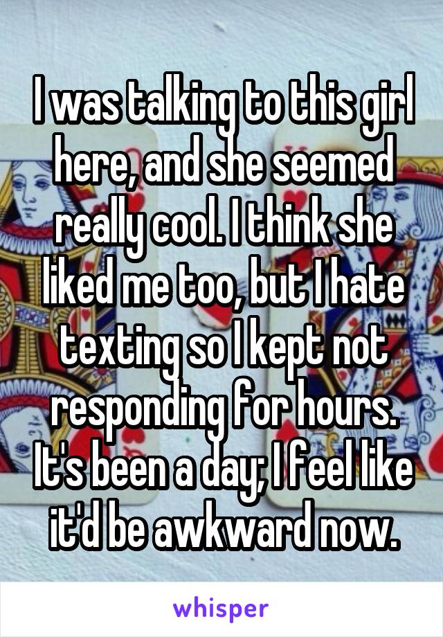 I was talking to this girl here, and she seemed really cool. I think she liked me too, but I hate texting so I kept not responding for hours. It's been a day; I feel like it'd be awkward now.