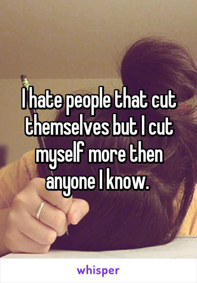 I hate people that cut themselves but I cut myself more then anyone I know. 