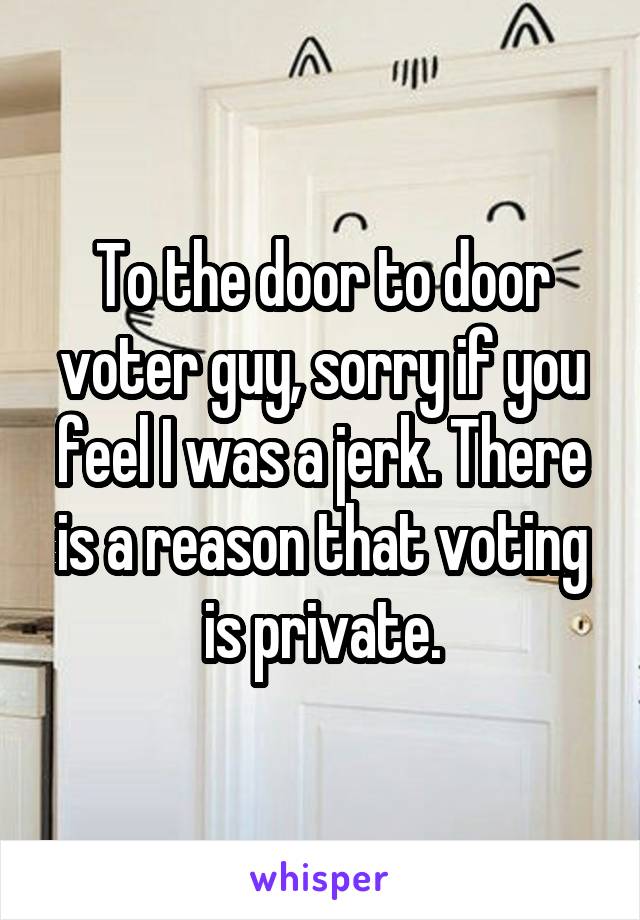 To the door to door voter guy, sorry if you feel I was a jerk. There is a reason that voting is private.