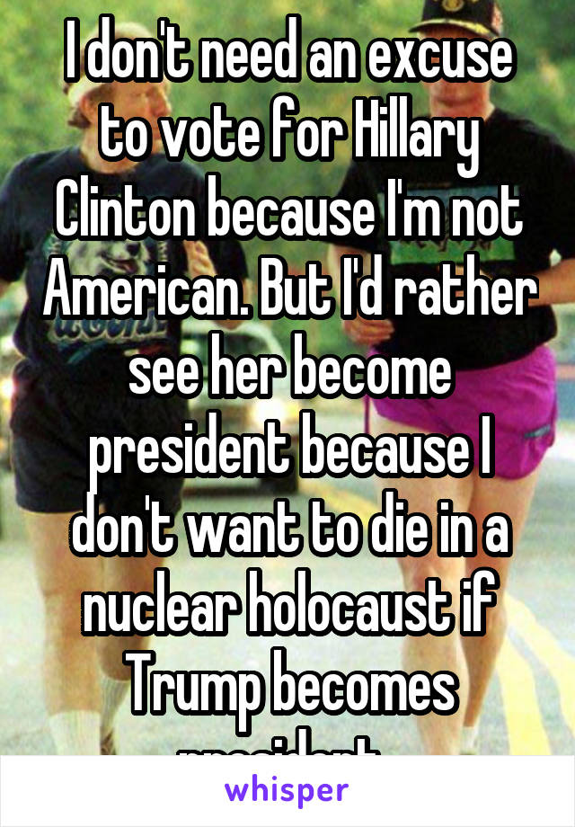 I don't need an excuse to vote for Hillary Clinton because I'm not American. But I'd rather see her become president because I don't want to die in a nuclear holocaust if Trump becomes president. 