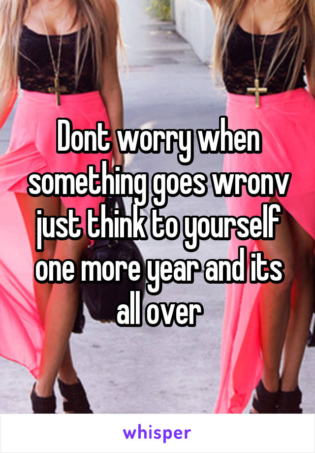 Dont worry when something goes wronv just think to yourself one more year and its all over