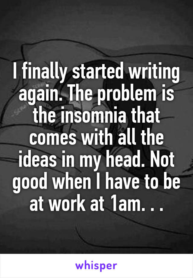 I finally started writing again. The problem is the insomnia that comes with all the ideas in my head. Not good when I have to be at work at 1am. . .