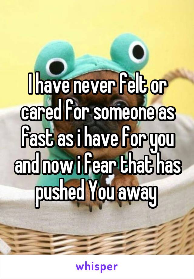I have never felt or cared for someone as fast as i have for you and now i fear that has pushed You away 